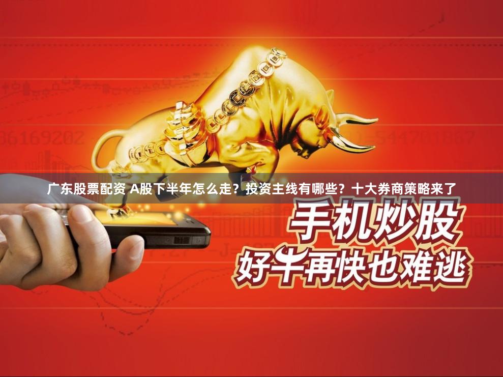 广东股票配资 A股下半年怎么走？投资主线有哪些？十大券商策略来了