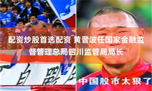 配资炒股首选配资 黄晋波任国家金融监督管理总局四川监管局局长