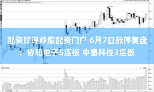 配资好评炒股配资门户 6月7日涨停复盘：协和电子5连板 中晶科技3连板