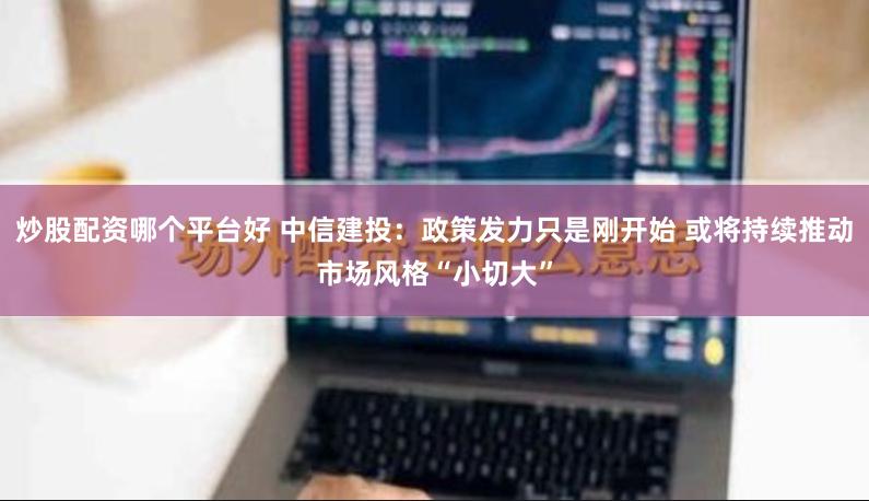 炒股配资哪个平台好 中信建投：政策发力只是刚开始 或将持续推动市场风格“小切大”