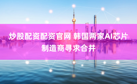 炒股配资配资官网 韩国两家AI芯片制造商寻求合并