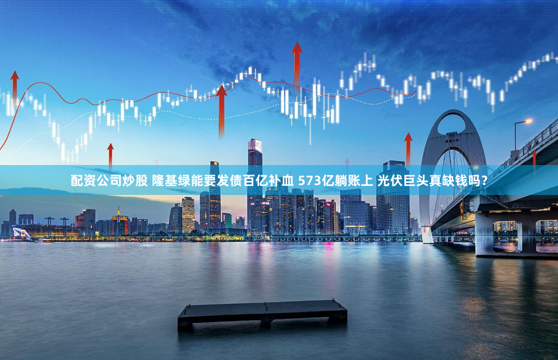 配资公司炒股 隆基绿能要发债百亿补血 573亿躺账上 光伏巨头真缺钱吗？