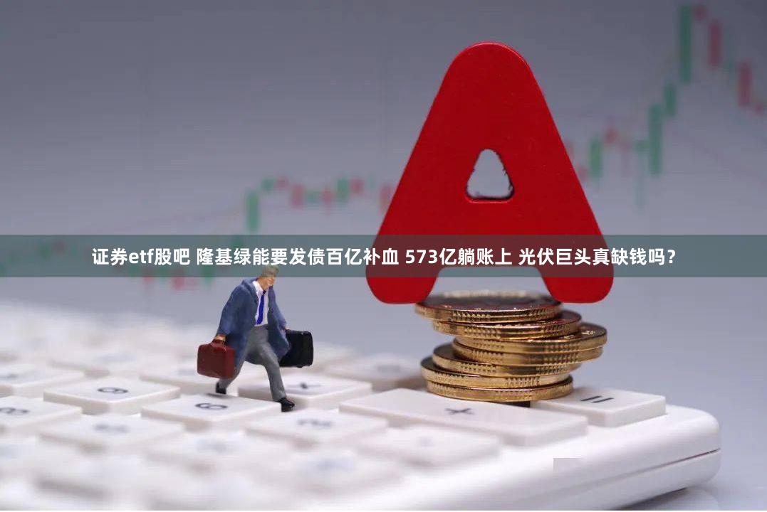 证券etf股吧 隆基绿能要发债百亿补血 573亿躺账上 光伏巨头真缺钱吗？