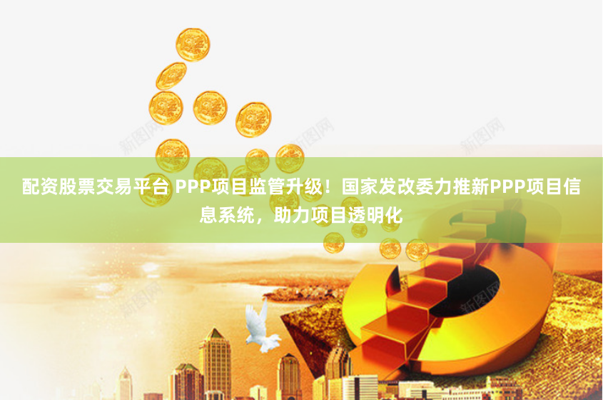 配资股票交易平台 PPP项目监管升级！国家发改委力推新PPP项目信息系统，助力项目透明化