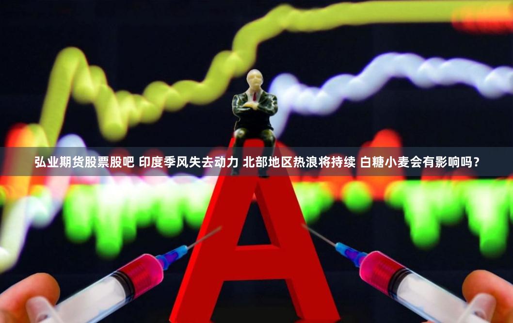 弘业期货股票股吧 印度季风失去动力 北部地区热浪将持续 白糖小麦会有影响吗？