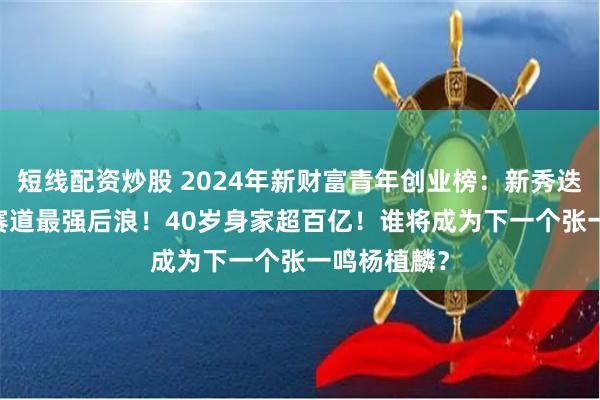 短线配资炒股 2024年新财富青年创业榜：新秀迭起，AICG赛道最强后浪！40岁身家超百亿！谁将成为下一个张一鸣杨植麟？