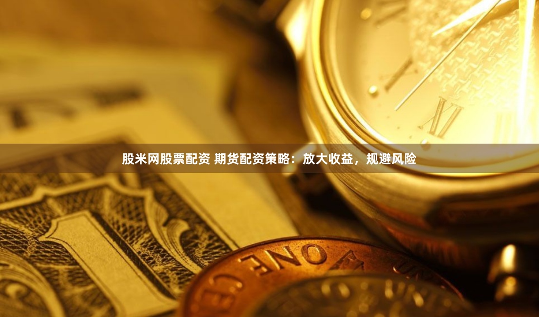 股米网股票配资 期货配资策略：放大收益，规避风险