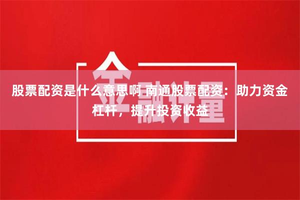 股票配资是什么意思啊 南通股票配资：助力资金杠杆，提升投资收益