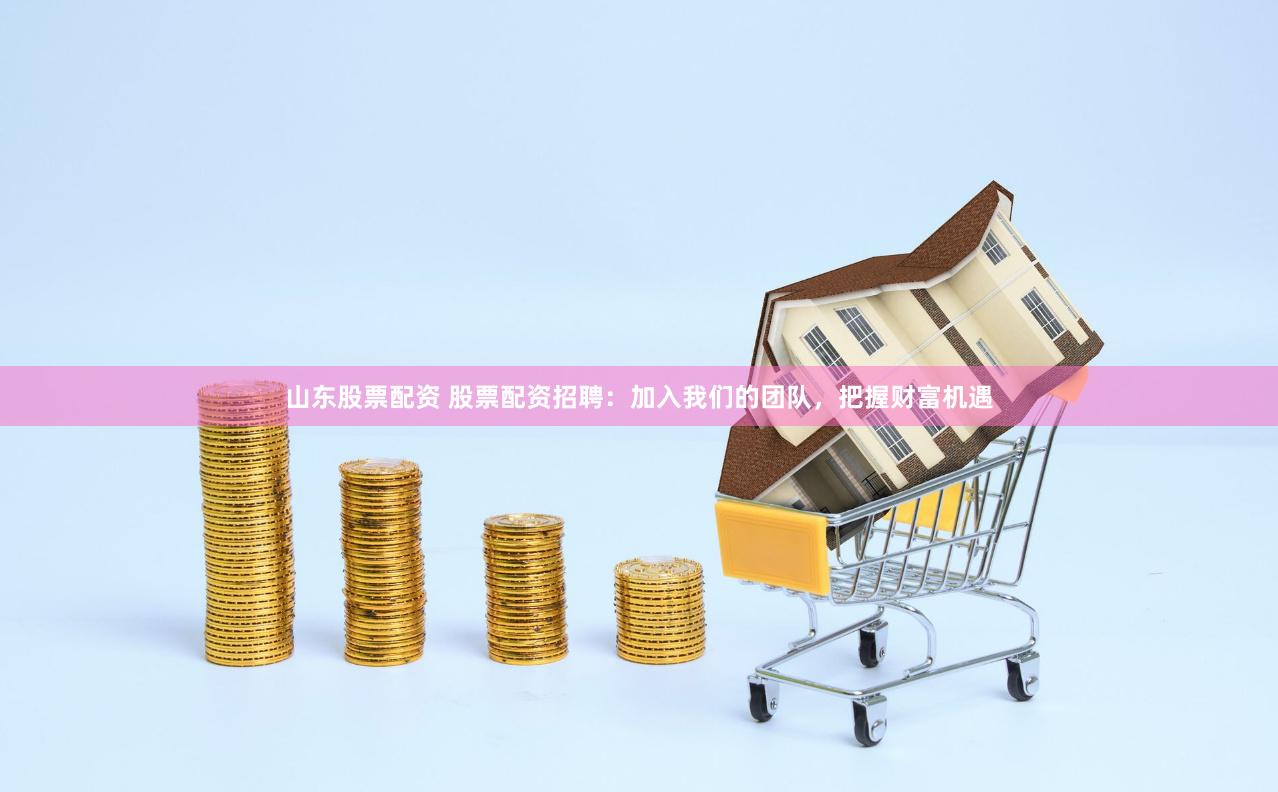 山东股票配资 股票配资招聘：加入我们的团队，把握财富机遇