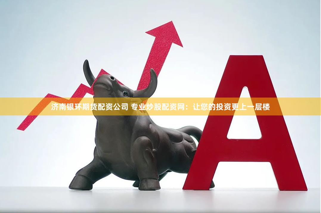 济南银环期货配资公司 专业炒股配资网：让您的投资更上一层楼
