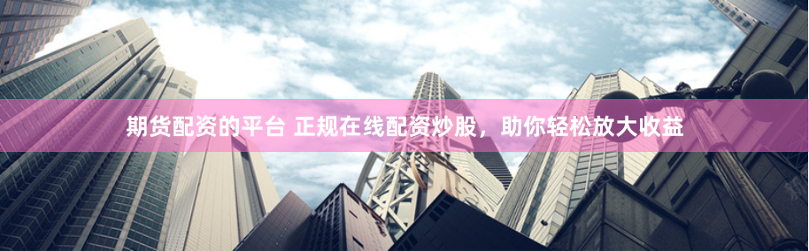 期货配资的平台 正规在线配资炒股，助你轻松放大收益