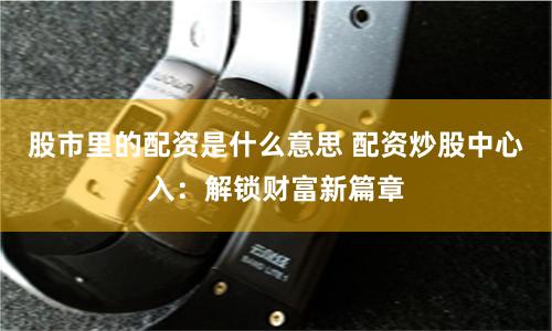 股市里的配资是什么意思 配资炒股中心入：解锁财富新篇章