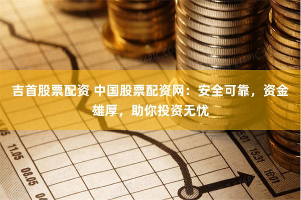 吉首股票配资 中国股票配资网：安全可靠，资金雄厚，助你投资无忧
