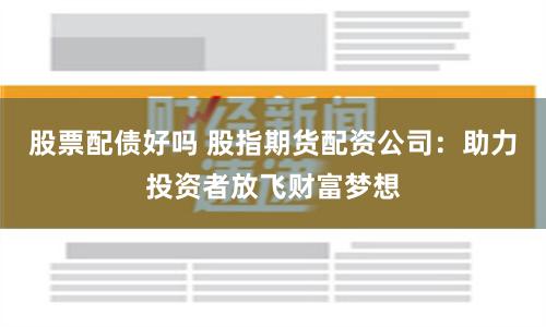 股票配债好吗 股指期货配资公司：助力投资者放飞财富梦想