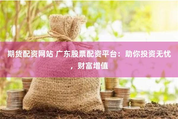期货配资网站 广东股票配资平台：助你投资无忧，财富增值