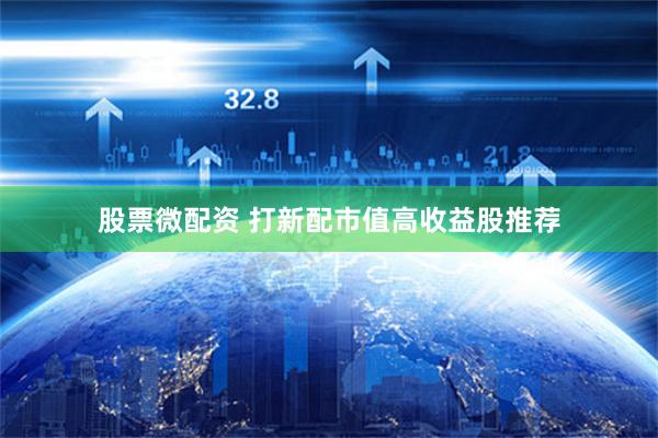 股票微配资 打新配市值高收益股推荐