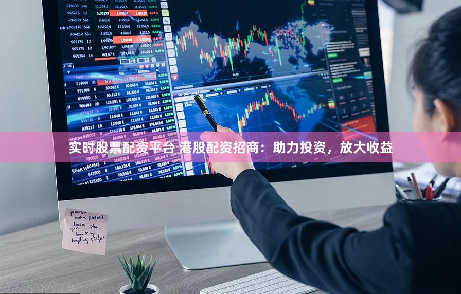 实时股票配资平台 港股配资招商：助力投资，放大收益