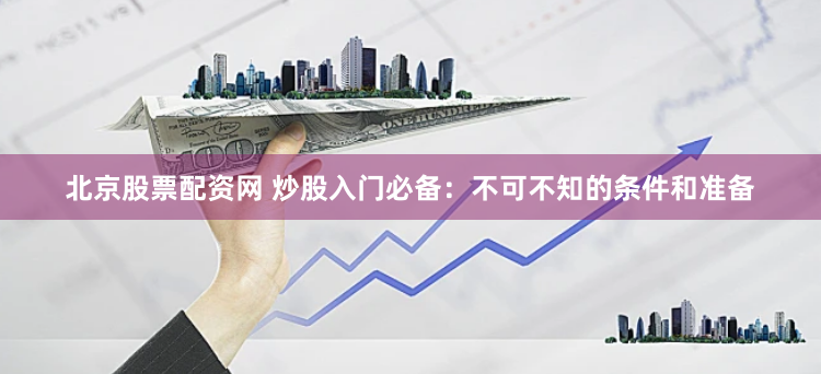 北京股票配资网 炒股入门必备：不可不知的条件和准备