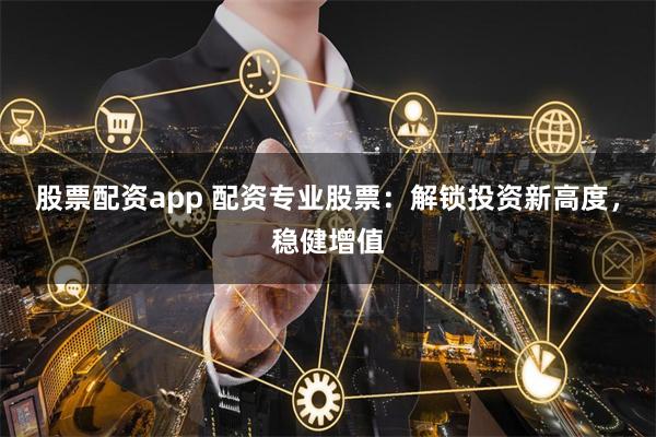 股票配资app 配资专业股票：解锁投资新高度，稳健增值
