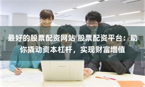 最好的股票配资网站 股票配资平台:助你撬动资本杠杆,实现财富增值