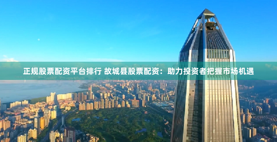 正规股票配资平台排行 故城县股票配资:助力投资者把握市场机遇