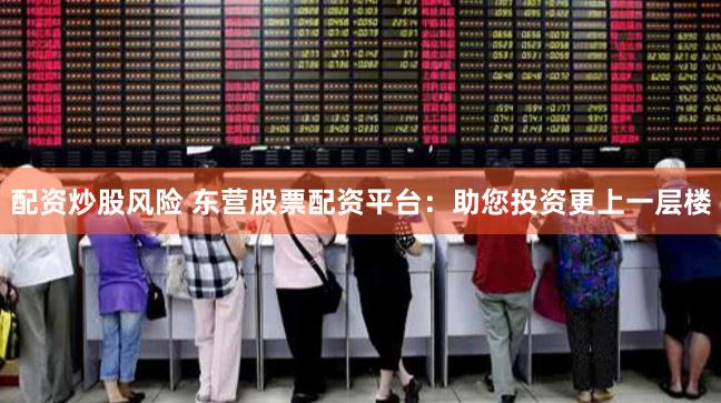 配资炒股风险 东营股票配资平台：助您投资更上一层楼