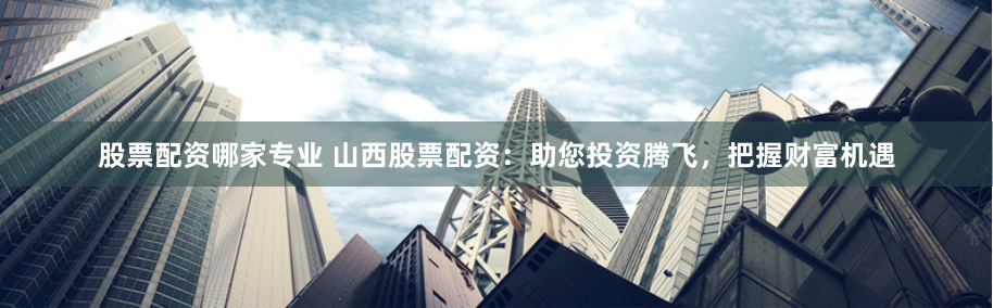 股票配资哪家专业 山西股票配资:助您投资腾飞,把握财富机遇