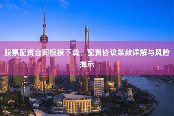 股票配资合同模板下载，配资协议条款详解与风险提示
