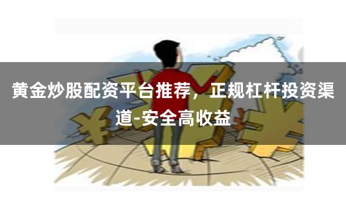 黄金炒股配资平台推荐，正规杠杆投资渠道-安全高收益